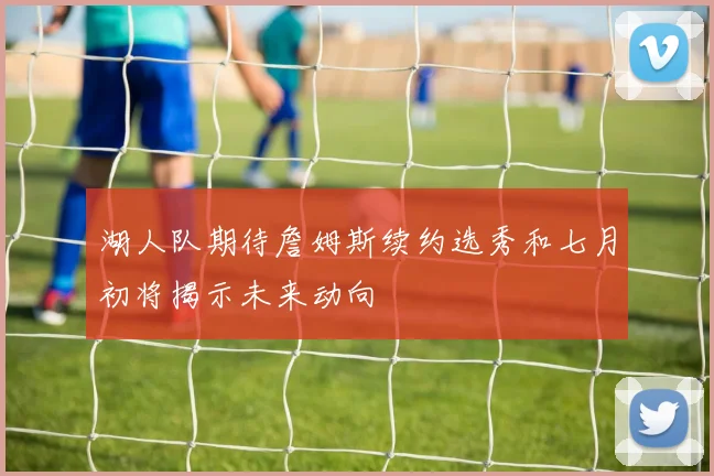 湖人队期待詹姆斯续约选秀和七月初将揭示未来动向