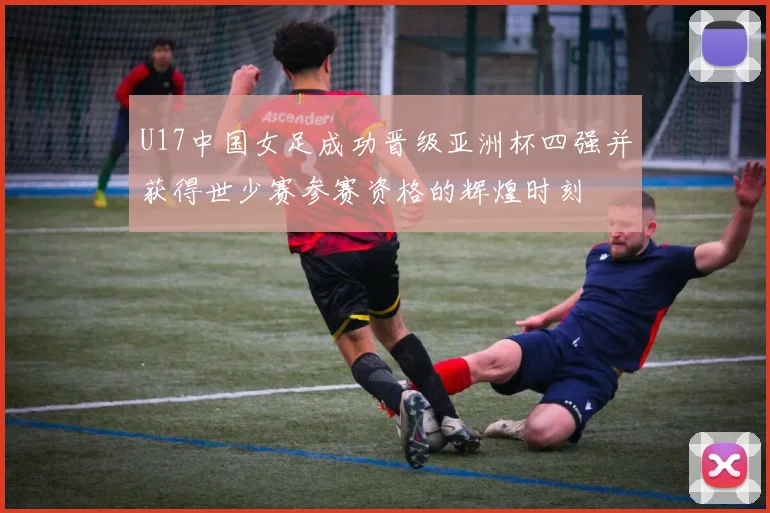 U17中国女足成功晋级亚洲杯四强并获得世少赛参赛资格的辉煌时刻