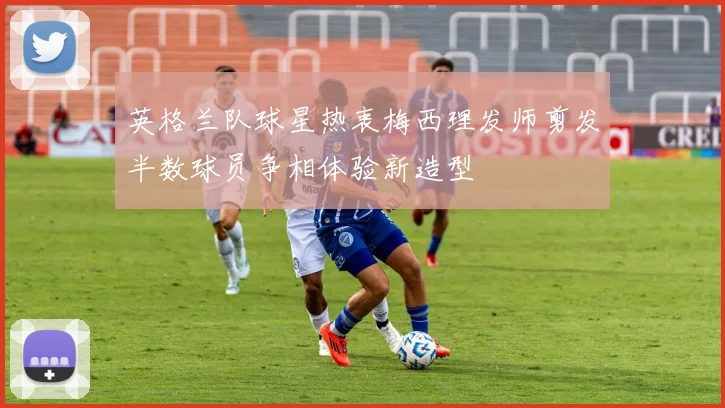 英格兰队球星热衷梅西理发师剪发半数球员争相体验新造型