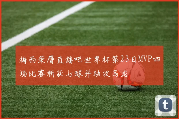 梅西荣膺直播吧世界杯第23日MVP四场比赛斩获七球并助攻乌龙
