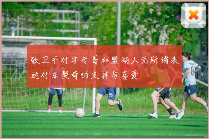 张卫平对字母哥加盟湖人无所谓表达对东契奇的支持与喜爱