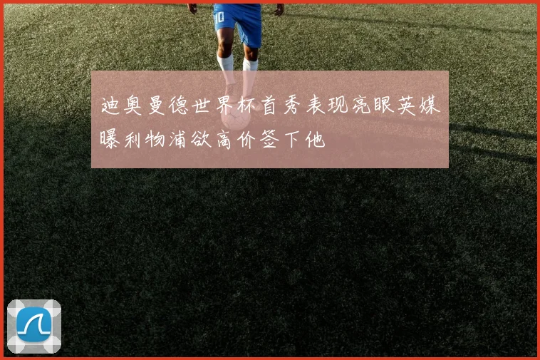 迪奥曼德世界杯首秀表现亮眼英媒曝利物浦欲高价签下他