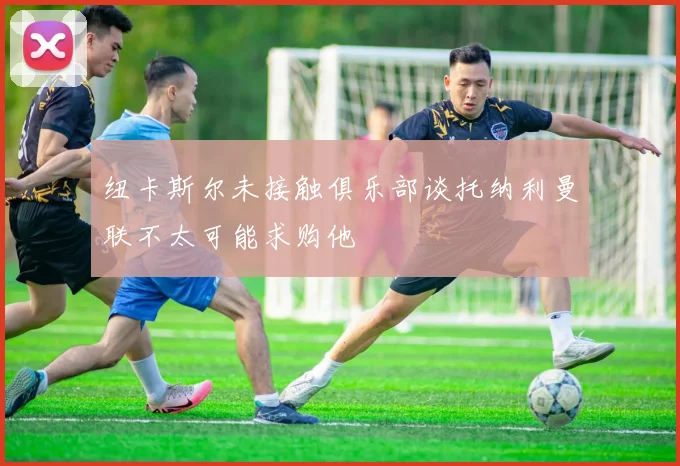 纽卡斯尔未接触俱乐部谈托纳利曼联不太可能求购他