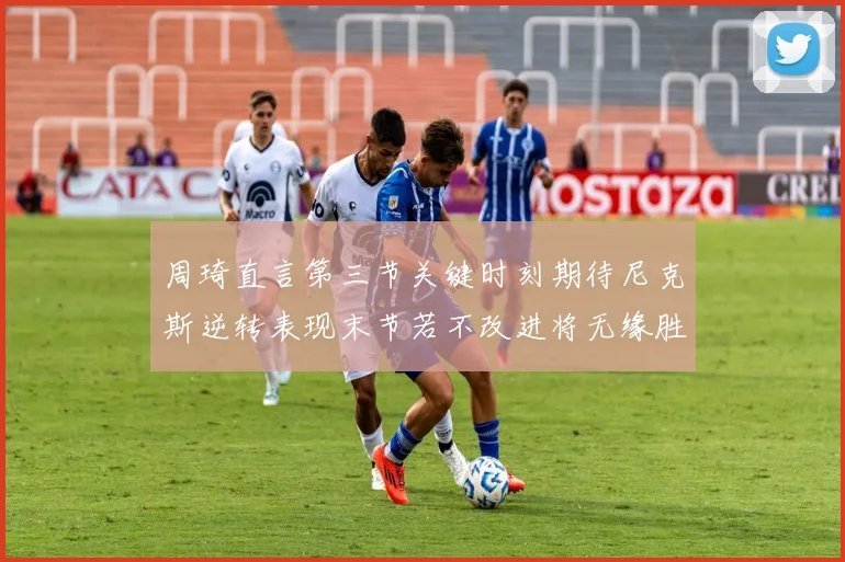 周琦直言第三节关键时刻期待尼克斯逆转表现末节若不改进将无缘胜利