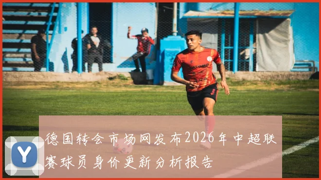 德国转会市场网发布2026年中超联赛球员身价更新分析报告