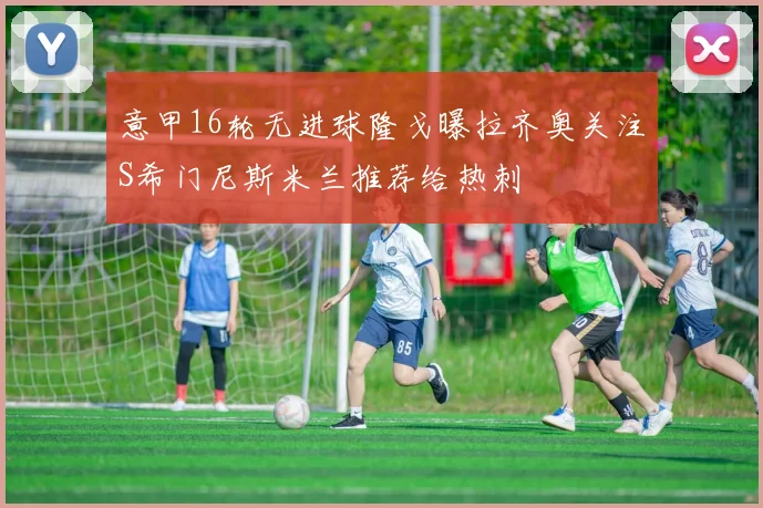 意甲16轮无进球隆戈曝拉齐奥关注S希门尼斯米兰推荐给热刺
