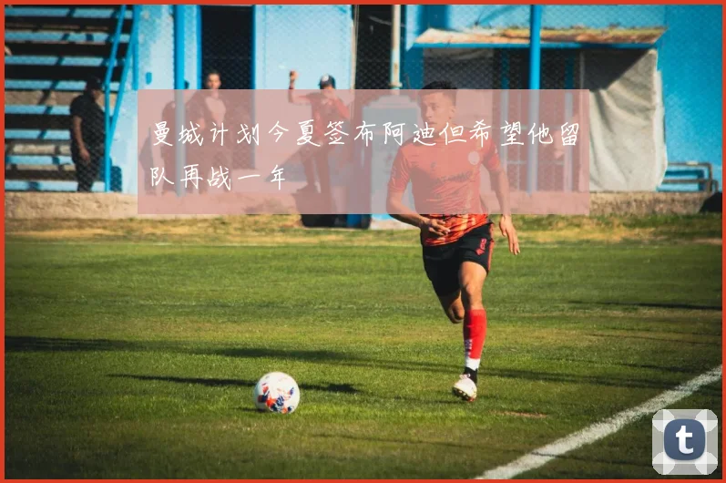 曼城计划今夏签布阿迪但希望他留队再战一年