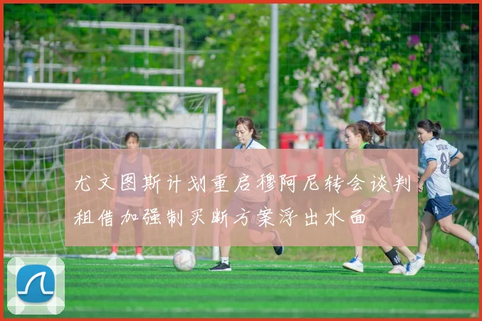 尤文图斯计划重启穆阿尼转会谈判租借加强制买断方案浮出水面