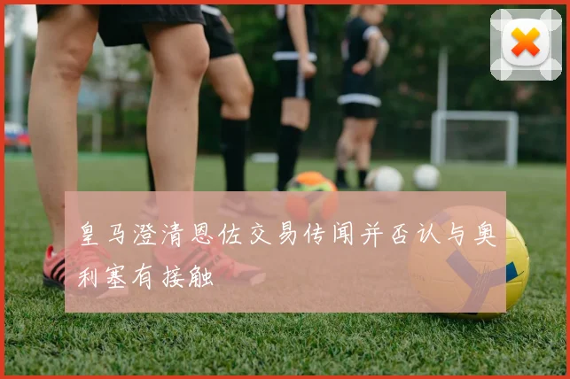 皇马澄清恩佐交易传闻并否认与奥利塞有接触