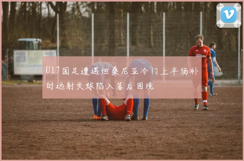 U17国足遭遇坦桑尼亚冷门上半场补时远射失球陷入落后困境