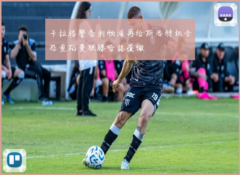 卡拉格警告利物浦再给斯洛特机会恐重蹈曼联滕哈赫覆辙