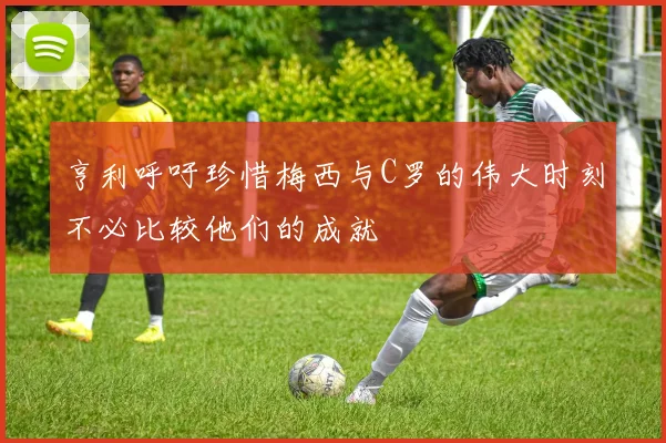 亨利呼吁珍惜梅西与C罗的伟大时刻不必比较他们的成就